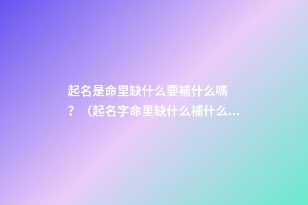 起名是命里缺什么要補什么嗎？（起名字命里缺什么補什么嗎）